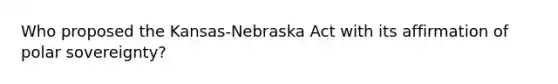 Who proposed the Kansas-Nebraska Act with its affirmation of polar sovereignty?