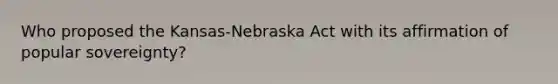 Who proposed the Kansas-Nebraska Act with its affirmation of popular sovereignty?