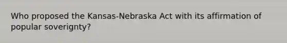 Who proposed the Kansas-Nebraska Act with its affirmation of popular soverignty?