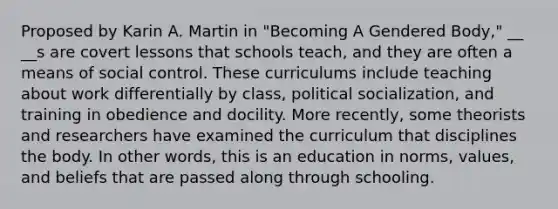 Proposed by Karin A. Martin in "Becoming A Gendered Body," __ __s are covert lessons that schools teach, and they are often a means of social control. These curriculums include teaching about work differentially by class, political socialization, and training in obedience and docility. More recently, some theorists and researchers have examined the curriculum that disciplines the body. In other words, this is an education in norms, values, and beliefs that are passed along through schooling.