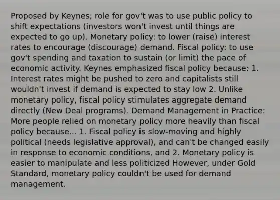 Proposed by Keynes; role for gov't was to use public policy to shift expectations (investors won't invest until things are expected to go up). Monetary policy: to lower (raise) interest rates to encourage (discourage) demand. Fiscal policy: to use gov't spending and taxation to sustain (or limit) the pace of economic activity. Keynes emphasized fiscal policy because: 1. Interest rates might be pushed to zero and capitalists still wouldn't invest if demand is expected to stay low 2. Unlike monetary policy, fiscal policy stimulates aggregate demand directly (New Deal programs). Demand Management in Practice: More people relied on monetary policy more heavily than fiscal policy because... 1. Fiscal policy is slow-moving and highly political (needs legislative approval), and can't be changed easily in response to economic conditions, and 2. Monetary policy is easier to manipulate and less politicized However, under Gold Standard, monetary policy couldn't be used for demand management.