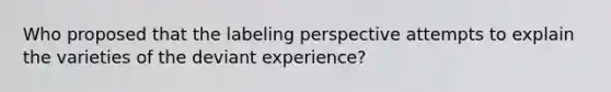 Who proposed that the labeling perspective attempts to explain the varieties of the deviant experience?