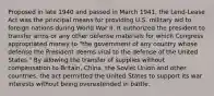 Proposed in late 1940 and passed in March 1941, the Lend-Lease Act was the principal means for providing U.S. military aid to foreign nations during World War II. It authorized the president to transfer arms or any other defense materials for which Congress appropriated money to "the government of any country whose defense the President deems vital to the defense of the United States." By allowing the transfer of supplies without compensation to Britain, China, the Soviet Union and other countries, the act permitted the United States to support its war interests without being overextended in battle.