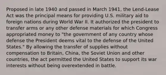 Proposed in late 1940 and passed in March 1941, the Lend-Lease Act was the principal means for providing U.S. military aid to foreign nations during World War II. It authorized the president to transfer arms or any other defense materials for which Congress appropriated money to "the government of any country whose defense the President deems vital to the defense of the United States." By allowing the transfer of supplies without compensation to Britain, China, the Soviet Union and other countries, the act permitted the United States to support its war interests without being overextended in battle.