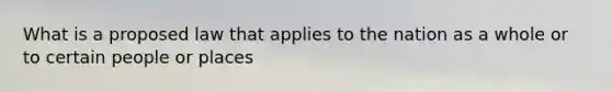 What is a proposed law that applies to the nation as a whole or to certain people or places