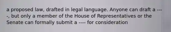 a proposed law, drafted in legal language. Anyone can draft a ----, but only a member of the House of Representatives or the Senate can formally submit a ---- for consideration