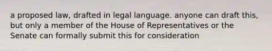 a proposed law, drafted in legal language. anyone can draft this, but only a member of the House of Representatives or the Senate can formally submit this for consideration