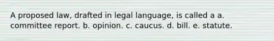 A proposed law, drafted in legal language, is called a a. committee report. b. opinion. c. caucus. d. bill. e. statute.