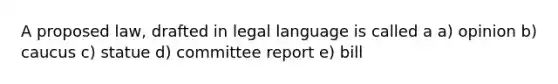 A proposed law, drafted in legal language is called a a) opinion b) caucus c) statue d) committee report e) bill