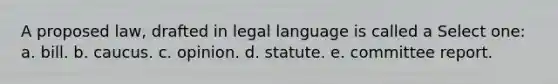 A proposed law, drafted in legal language is called a Select one: a. bill. b. caucus. c. opinion. d. statute. e. committee report.