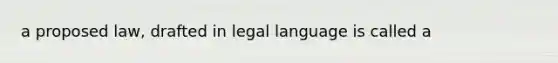 a proposed law, drafted in legal language is called a