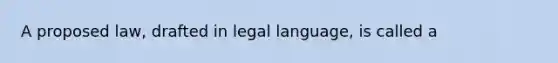 A proposed law, drafted in legal language, is called a