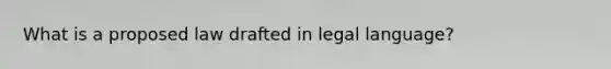 What is a proposed law drafted in legal language?