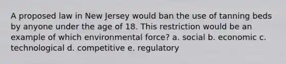 A proposed law in New Jersey would ban the use of tanning beds by anyone under the age of 18. This restriction would be an example of which environmental force? a. social b. economic c. technological d. competitive e. regulatory