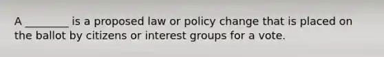 A ________ is a proposed law or policy change that is placed on the ballot by citizens or interest groups for a vote.