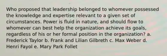 Who proposed that leadership belonged to whomever possessed the knowledge and expertise relevant to a given set of circumstances. Power is fluid in nature, and should flow to whomever can best help the organization achieve its goals, regardless of his or her formal position in the organization? a. Frederick Taylor b. Frank and Lilian Gilbreth c. Max Weber d. Henri Fayol e. Mary Park Follet