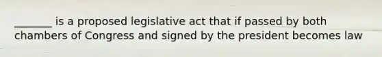 _______ is a proposed legislative act that if passed by both chambers of Congress and signed by the president becomes law