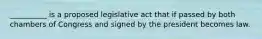 __________ is a proposed legislative act that if passed by both chambers of Congress and signed by the president becomes law.