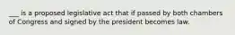 ___ is a proposed legislative act that if passed by both chambers of Congress and signed by the president becomes law.