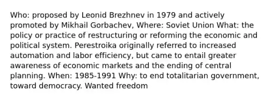 Who: proposed by Leonid Brezhnev in 1979 and actively promoted by Mikhail Gorbachev, Where: Soviet Union What: the policy or practice of restructuring or reforming the economic and political system. Perestroika originally referred to increased automation and labor efficiency, but came to entail greater awareness of economic markets and the ending of central planning. When: 1985-1991 Why: to end totalitarian government, toward democracy. Wanted freedom