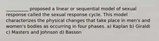 __________ proposed a linear or sequential model of sexual response called the sexual response cycle. This model characterizes the physical changes that take place in men's and women's bodies as occurring in four phases. a) Kaplan b) Giraldi c) Masters and Johnson d) Basson