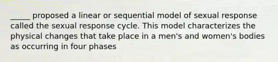 _____ proposed a linear or sequential model of sexual response called the sexual response cycle. This model characterizes the physical changes that take place in a men's and women's bodies as occurring in four phases