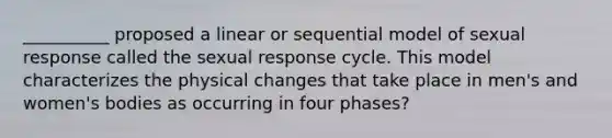 __________ proposed a linear or sequential model of sexual response called the sexual response cycle. This model characterizes the physical changes that take place in men's and women's bodies as occurring in four phases?