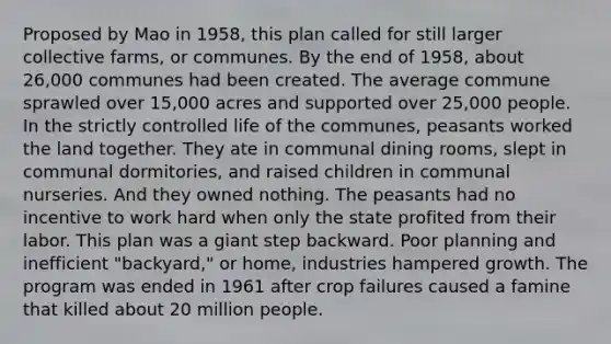 Proposed by Mao in 1958, this plan called for still larger collective farms, or communes. By the end of 1958, about 26,000 communes had been created. The average commune sprawled over 15,000 acres and supported over 25,000 people. In the strictly controlled life of the communes, peasants worked the land together. They ate in communal dining rooms, slept in communal dormitories, and raised children in communal nurseries. And they owned nothing. The peasants had no incentive to work hard when only the state profited from their labor. This plan was a giant step backward. Poor planning and inefficient "backyard," or home, industries hampered growth. The program was ended in 1961 after crop failures caused a famine that killed about 20 million people.