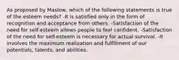 As proposed by Maslow, which of the following statements is true of the esteem needs? -It is satisfied only in the form of recognition and acceptance from others. -Satisfaction of the need for self-esteem allows people to feel confident. -Satisfaction of the need for self-esteem is necessary for actual survival. -It involves the maximum realization and fulfillment of our potentials, talents, and abilities.