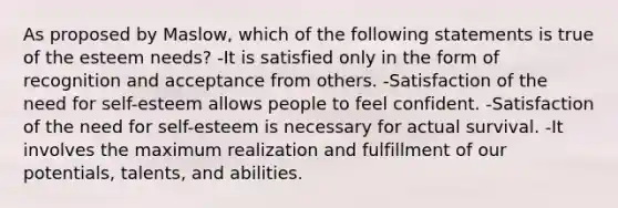 As proposed by Maslow, which of the following statements is true of the esteem needs? -It is satisfied only in the form of recognition and acceptance from others. -Satisfaction of the need for self-esteem allows people to feel confident. -Satisfaction of the need for self-esteem is necessary for actual survival. -It involves the maximum realization and fulfillment of our potentials, talents, and abilities.