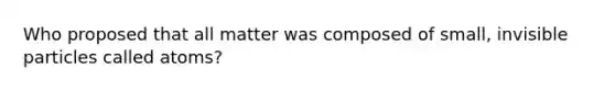 Who proposed that all matter was composed of small, invisible particles called atoms?