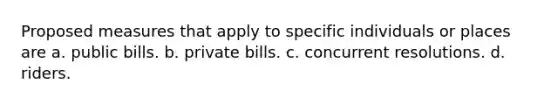 Proposed measures that apply to specific individuals or places are a. public bills. b. private bills. c. concurrent resolutions. d. riders.