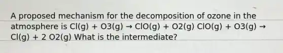 A proposed mechanism for the decomposition of ozone in the atmosphere is Cl(g) + O3(g) → ClO(g) + O2(g) ClO(g) + O3(g) → Cl(g) + 2 O2(g) What is the intermediate?