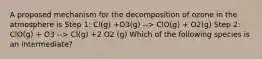 A proposed mechanism for the decomposition of ozone in the atmosphere is Step 1: Cl(g) +O3(g) --> ClO(g) + O2(g) Step 2: ClO(g) + O3 --> Cl(g) +2 O2 (g) Which of the following species is an intermediate?