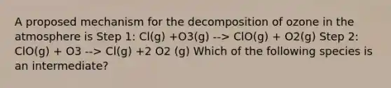 A proposed mechanism for the decomposition of ozone in the atmosphere is Step 1: Cl(g) +O3(g) --> ClO(g) + O2(g) Step 2: ClO(g) + O3 --> Cl(g) +2 O2 (g) Which of the following species is an intermediate?