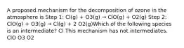 A proposed mechanism for the decomposition of ozone in the atmosphere is Step 1: Cl(g) + O3(g) → ClO(g) + O2(g) Step 2: ClO(g) + O3(g) → Cl(g) + 2 O2(g)Which of the following species is an intermediate? Cl This mechanism has not intermediates. ClO O3 O2