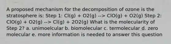 A proposed mechanism for the decomposition of ozone is the stratosphere is: Step 1: Cl(g) + O2(g) --> ClO(g) + O2(g) Step 2: ClO(g) + O2(g) --> Cl(g) + 2O2(g) What is the molecularity of Step 2? a. unimoelcular b. biomolecular c. termolecular d. zero molecular e. more information is needed to answer this question