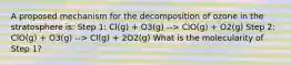 A proposed mechanism for the decomposition of ozone in the stratosphere is: Step 1: Cl(g) + O3(g) --> ClO(g) + O2(g) Step 2: ClO(g) + O3(g) --> Cl(g) + 2O2(g) What is the molecularity of Step 1?