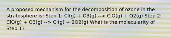 A proposed mechanism for the decomposition of ozone in the stratosphere is: Step 1: Cl(g) + O3(g) --> ClO(g) + O2(g) Step 2: ClO(g) + O3(g) --> Cl(g) + 2O2(g) What is the molecularity of Step 1?