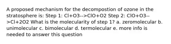 A proposed mechanism for the decompostion of ozone in the stratosphere is: Step 1: Cl+O3-->ClO+O2 Step 2: ClO+O3-->Cl+2O2 What is the molecularity of step 1? a. zeromolecular b. unimolecular c. bimolecular d. termolecular e. more info is needed to answer this question