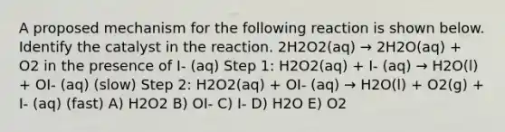 A proposed mechanism for the following reaction is shown below. Identify the catalyst in the reaction. 2H2O2(aq) → 2H2O(aq) + O2 in the presence of I- (aq) Step 1: H2O2(aq) + I- (aq) → H2O(l) + OI- (aq) (slow) Step 2: H2O2(aq) + OI- (aq) → H2O(l) + O2(g) + I- (aq) (fast) A) H2O2 B) OI- C) I- D) H2O E) O2