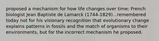 proposed a mechanism for how life changes over time: French biologist Jean Baptiste de Lamarck (1744-1829)...remembered today not for his visionary recognition that evolutionary change explains patterns in fossils and the match of organisms to their environments, but for the incorrect mechanism he proposed.