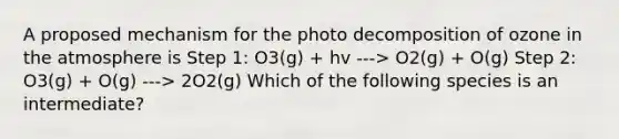 A proposed mechanism for the photo decomposition of ozone in the atmosphere is Step 1: O3(g) + hv ---> O2(g) + O(g) Step 2: O3(g) + O(g) ---> 2O2(g) Which of the following species is an intermediate?