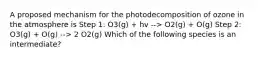 A proposed mechanism for the photodecomposition of ozone in the atmosphere is Step 1: O3(g) + hv --> O2(g) + O(g) Step 2: O3(g) + O(g) --> 2 O2(g) Which of the following species is an intermediate?