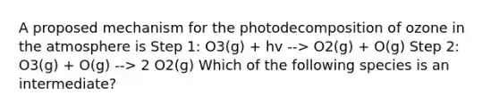 A proposed mechanism for the photodecomposition of ozone in the atmosphere is Step 1: O3(g) + hv --> O2(g) + O(g) Step 2: O3(g) + O(g) --> 2 O2(g) Which of the following species is an intermediate?