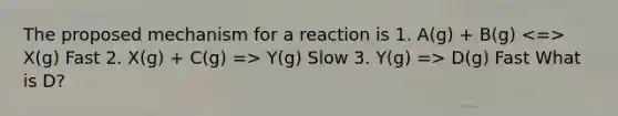 The proposed mechanism for a reaction is 1. A(g) + B(g) X(g) Fast 2. X(g) + C(g) => Y(g) Slow 3. Y(g) => D(g) Fast What is D?