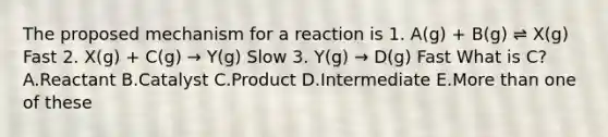 The proposed mechanism for a reaction is 1. A(g) + B(g) ⇌ X(g) Fast 2. X(g) + C(g) → Y(g) Slow 3. Y(g) → D(g) Fast What is C? A.Reactant B.Catalyst C.Product D.Intermediate E.More than one of these