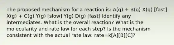 The proposed mechanism for a reaction is: A(g) + B(g) X(g) [fast] X(g) + C(g) Y(g) [slow] Y(g) D(g) [fast] Identify any intermediates. What is the overall reaction? What is the molecularity and rate law for each step? Is the mechanism consistent with the actual rate law: rate=k[A][B][C]?