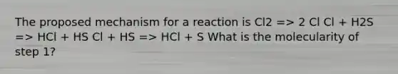 The proposed mechanism for a reaction is Cl2 => 2 Cl Cl + H2S => HCl + HS Cl + HS => HCl + S What is the molecularity of step 1?