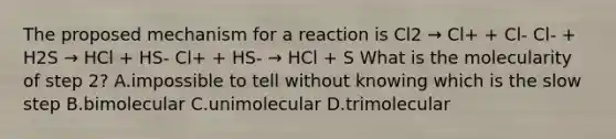 The proposed mechanism for a reaction is Cl2 → Cl+ + Cl- Cl- + H2S → HCl + HS- Cl+ + HS- → HCl + S What is the molecularity of step 2? A.impossible to tell without knowing which is the slow step B.bimolecular C.unimolecular D.trimolecular